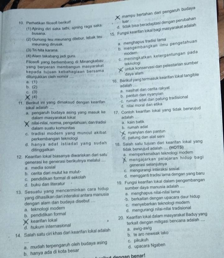 mampu bertahan dari pengaruh budaya
10. Perhatikan filosofi berikut!
d. tidak bisa beradaptasi dengan perubahan
(1)Ajining diri saka lathi, ajining raga saka luar
busana.
15. Fungsi kearifan lokal bagi masyarakat adalah
(2) Gunung teu meunang dilebur, lebak teu
meunang dirusak.
a. menghapus tradisi lama
(3) Tri hita karana.
b. mengembangkan ilmu pengetahuan
modern
(4) Alam takabang jadi guru.
Filosofi yang berkembang di Minangkabau c. meningkatkan ketergantungan pada
yang berperan membangun masyarakat teknologi
untuk konservasi dan pelestarian sumber
kepađa tujuan kebahagiaan bersama
daya alam
ditunjukkan oleh nomor ....
a. (1)
16. Berikut yang termasuk kearifan lokal tangible
b. (2)
adalah ....
c. (3)
a. nasihat dan cerita rakyat
(4)
b. pantun dan nyanyian
11. Berikut ini yang dimaksud dengan kearifan c. rumah adat dan patung tradisional
lokal adalah .... d. nilai moral dan etika
a. pengaruh budaya asing yang masuk ke 17. Contoh kearifan lokal yang tidak berwujud
dalam masyarakat lokal adalah ....
nilai-nilai, norma, pengetahuan, dan tradisi a. kain batik
dalam suatu komunitas
c. tradisi modern yang muncul akibat b. rumah adat
nyanyian dan pantun
perkembangan teknologi d: patung dan alat seni
d. hanya adat istiadat yang sudah 18. Salah satu tujuan dari kearifan lokal yang
ditinggalkan tidak berwujud adalah .... (HOTS)
12. Kearifan lokal biasanya diwariskan dari satu a. memperkenalkan teknologi modern
generasi ke generasi berikutnya melalui .... A mengajarkan pelajaran hidup bagi
a. media sosial generasi selanjutnya
b. cerita dari mulut ke mulut- c. mengurangi interaksi sosial
c. pendidikan formal di sekolah d. mengganti tradisi lama dengan yang baru
d. buku dan literatur 19. Fungsi kearifan lokal dalam pengembangan
13. Sesuatu yang mencerminkan cara hidup sumber daya manusia adalah ....
yang dihasilkan dari interaksi antara manusia a. menghapus nilai-nilai lama
dengan alam dan budaya disebut .... b. berkaitan dengan upacara daur hidup
a. teknologi modern c. menyebarkan teknologi modern
b.pendidikan formal d. mengurangi nilai-nilai tradisional
kearifan lokal 20. Kearifan lokal dalam masyarakat Baduy yang
d. hukum internasional terkait dengan mitigasi bencana adalah ....
14. Salah satu ciri khas dari kearifan lokal adalah a. awig-awig
. . b. te aro neweak lako
a. mudah terpengaruh oleh budaya asing c. pikukuh
b. hanya ada di kota besar d. upacara Ngaben
den g an benar!