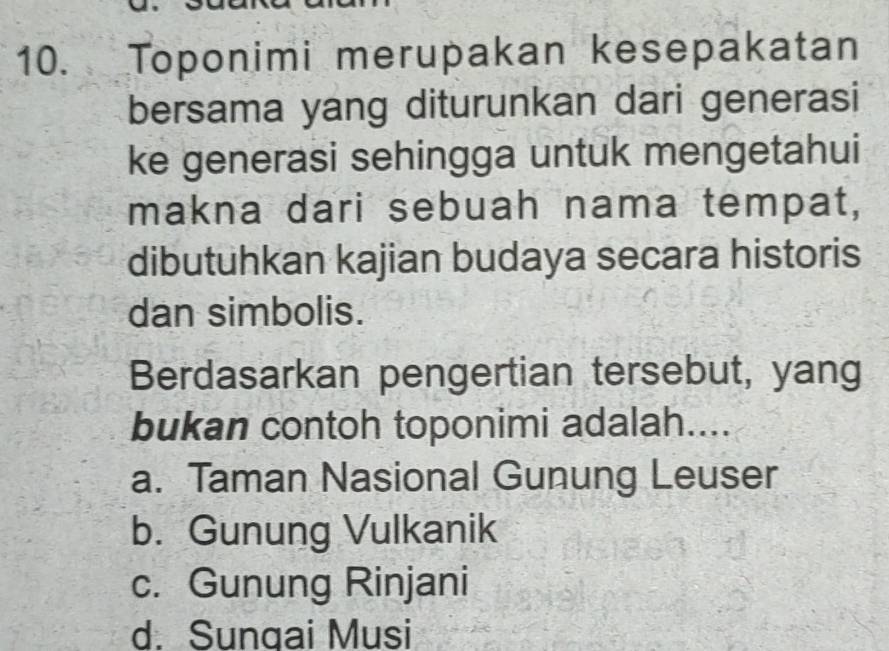 Toponimi merupakan kesepakatan
bersama yang diturunkan dari generasi
ke generasi sehingga untuk mengetahui
makna dari sebuah nama tempat,
dibutuhkan kajian budaya secara historis
dan simbolis.
Berdasarkan pengertian tersebut, yang
bukan contoh toponimi adalah....
a. Taman Nasional Gunung Leuser
b. Gunung Vulkanik
c. Gunung Rinjani
d. Sungai Musi