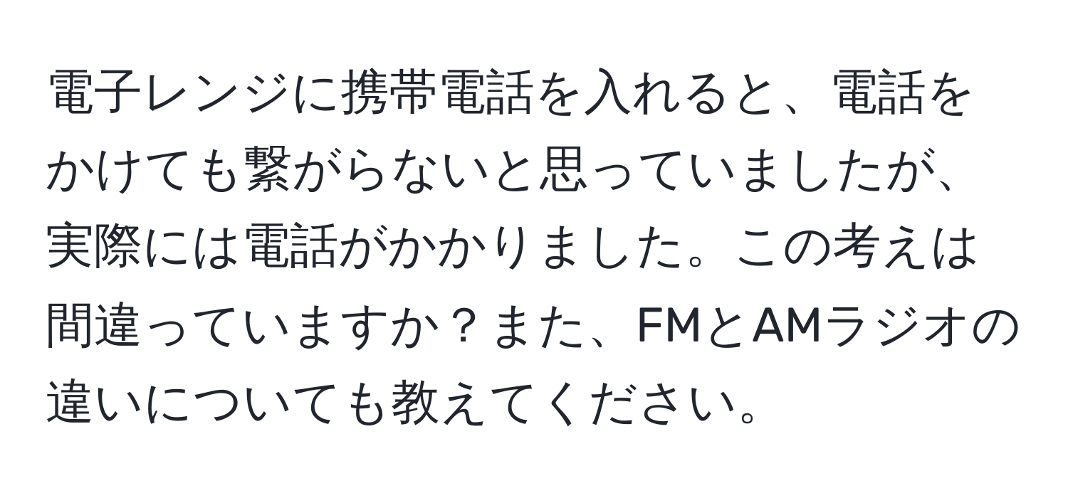 電子レンジに携帯電話を入れると、電話をかけても繋がらないと思っていましたが、実際には電話がかかりました。この考えは間違っていますか？また、FMとAMラジオの違いについても教えてください。