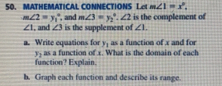 MATHEMATICAL CONNECTIONS Let m∠ 1=x°,
m∠ 2=y_1^((circ) , and m∠ 3=y_2°. ∠ 2 is the complement of
∠ 1 , and ∠ 3 is the supplement of ∠ 1. 
a. Write equations for y_1) as a function of x and for
y_2 as a function of x. What is the domain of each 
function? Explain. 
b. Graph each function and describe its range.