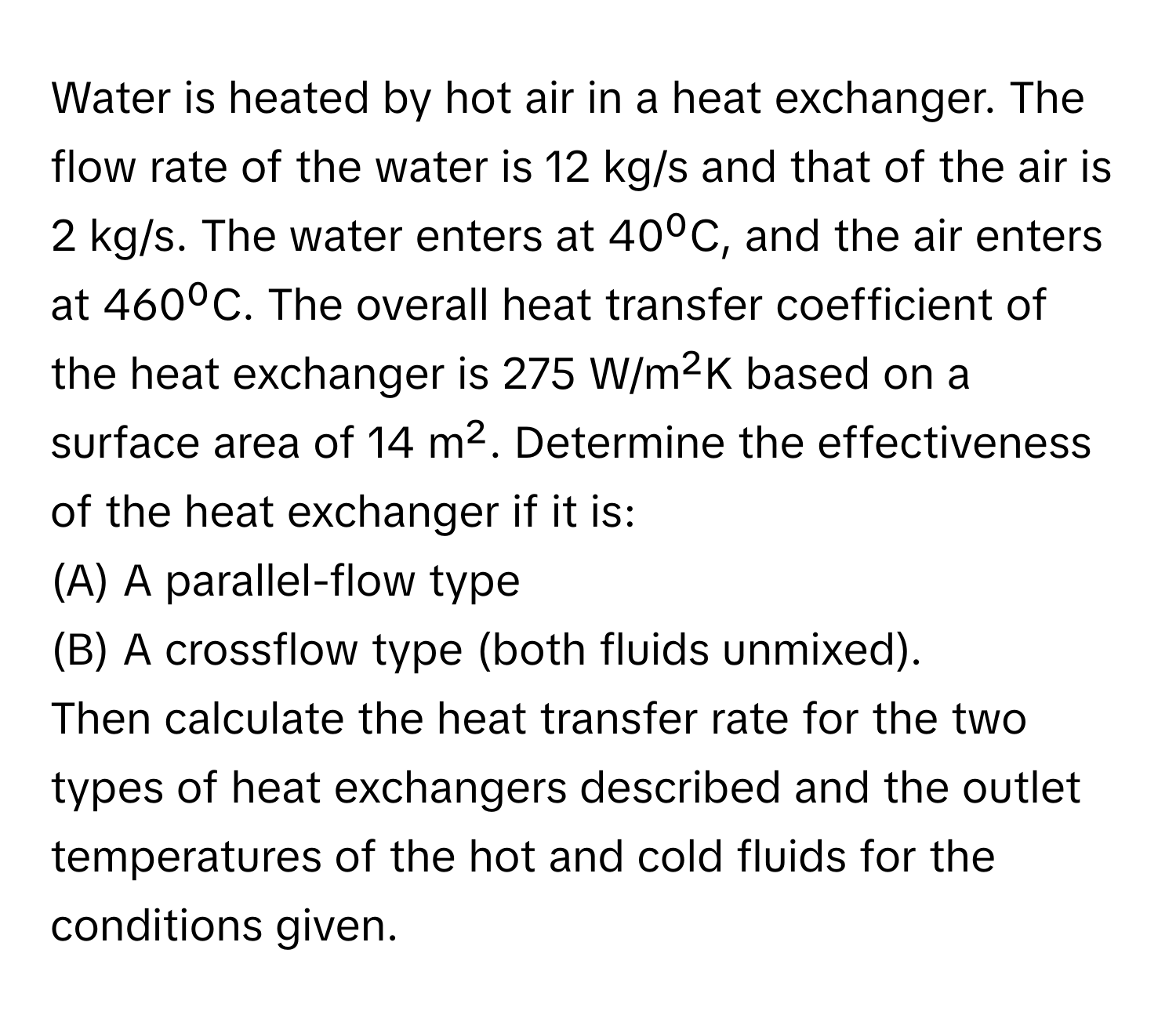 Water is heated by hot air in a heat exchanger. The flow rate of the water is 12 kg/s and that of the air is 2 kg/s. The water enters at 40⁰C, and the air enters at 460⁰C. The overall heat transfer coefficient of the heat exchanger is 275 W/m²K based on a surface area of 14 m². Determine the effectiveness of the heat exchanger if it is:

(A) A parallel-flow type 
(B) A crossflow type (both fluids unmixed). 
Then calculate the heat transfer rate for the two types of heat exchangers described and the outlet temperatures of the hot and cold fluids for the conditions given.