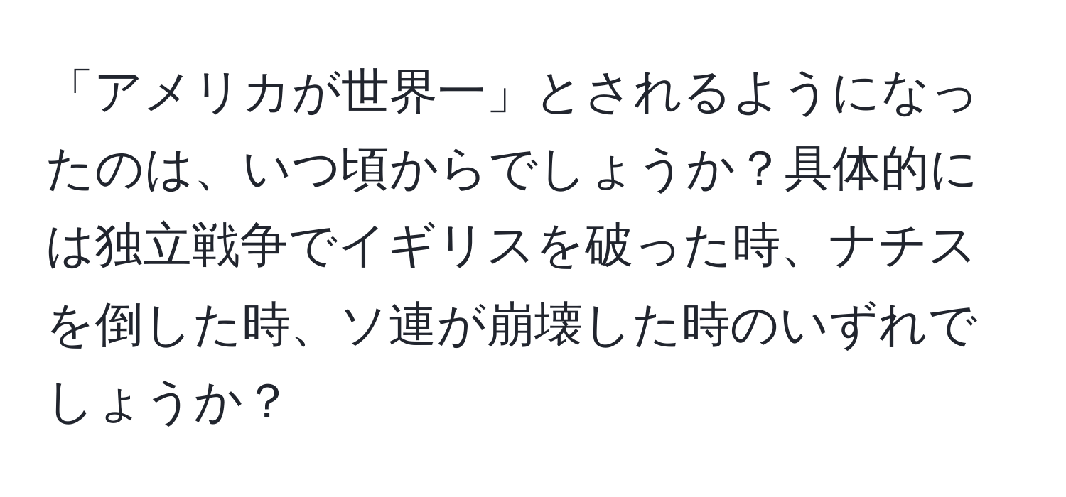 「アメリカが世界一」とされるようになったのは、いつ頃からでしょうか？具体的には独立戦争でイギリスを破った時、ナチスを倒した時、ソ連が崩壊した時のいずれでしょうか？