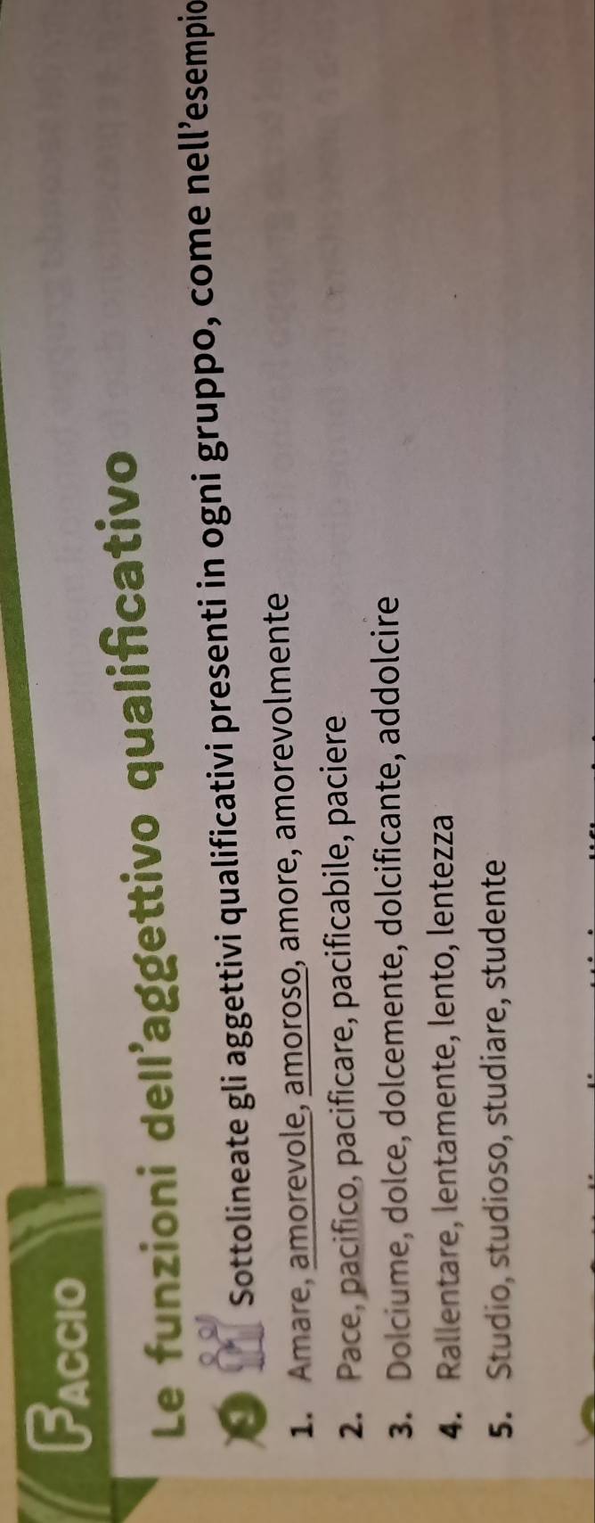 Faccio 
Le funzioni dell'aggettivo qualificativo 
9 Sottolineate gli aggettivi qualificativi presenti in ogni gruppo, come nell’esempio 
1. Amare, amorevole, amoroso, amore, amorevolmente 
2. Pace, pacifico, pacificare, pacificabile, paciere 
3. Dolciume, dolce, dolcemente, dolcificante, addolcire 
4. Rallentare, lentamente, lento, lentezza 
5. Studio, studioso, studiare, studente