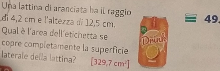 Una lattina di aranciata ha il raggio 
di 4,2 cm e l’altezza di 12,5 cm.
49
Qual è l'area dell’etichetta se Drink 
copre completamente la superficie 
laterale della lattina? [329,7cm^2]