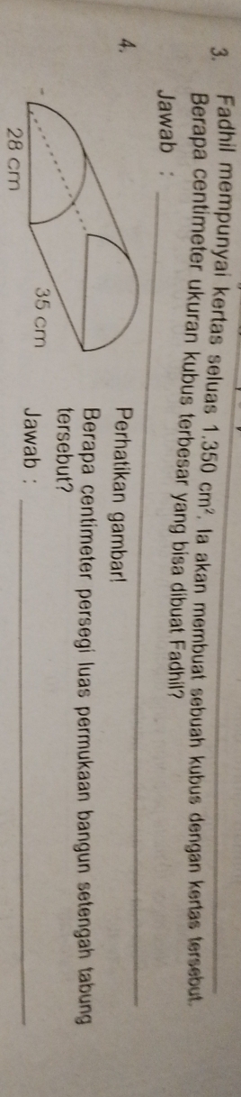 Fadhil mempunyai kertas seluas 1.350cm^2. la akan membuat sebuah kubus dengan kertas tersebut. 
Berapa centimeter ukuran kubus terbesar yang bisa dibuat Fadhil? 
Jawab :_ 
4. 
Perhatikan gambar! 
Berapa centimeter persegi luas permukaan bangun setengah tabung 
tersebut? 
Jawab :_