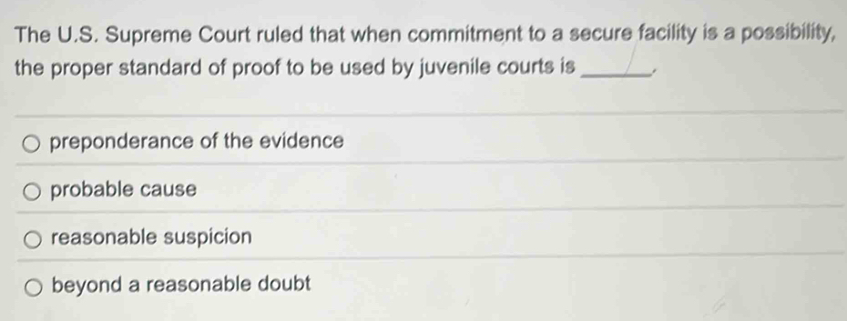 The U.S. Supreme Court ruled that when commitment to a secure facility is a possibility,
the proper standard of proof to be used by juvenile courts is_
preponderance of the evidence
probable cause
reasonable suspicion
beyond a reasonable doubt