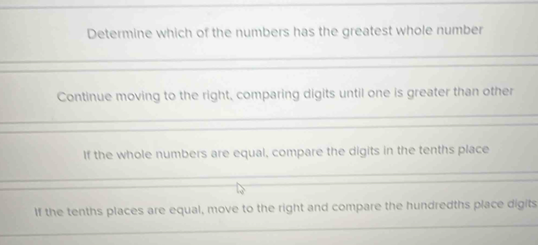 Determine which of the numbers has the greatest whole number
Continue moving to the right, comparing digits until one is greater than other
If the whole numbers are equal, compare the digits in the tenths place
If the tenths places are equal, move to the right and compare the hundredths place digits