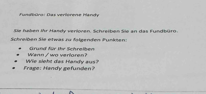 Fundbüro: Das verlorene Handy 
Sie haben Ihr Handy verloren. Schreiben Sie an das Fundbüro. 
Schreiben Sie etwas zu folgenden Punkten: 
Grund für Ihr Schreiben 
Wann / wo verloren? 
Wie sieht das Handy aus? 
Frage: Handy gefunden?