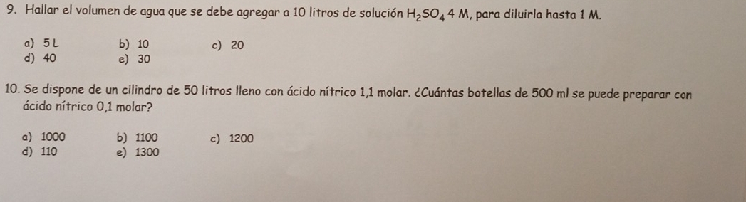 Hallar el volumen de agua que se debe agregar a 10 litros de solución H_2SO_44M , para diluirla hasta 1 M.
a 5 L b 10 c) 20
d) 40 e) 30
10. Se dispone de un cilindro de 50 litros lleno con ácido nítrico 1,1 molar. ¿Cuántas botellas de 500 ml se puede preparar con
ácido nítrico 0,1 molar?
a) 1000 b) 1100 c) 1200
d) 110 e) 1300