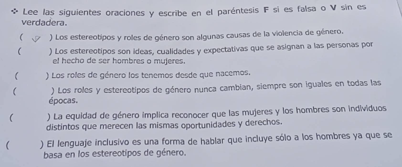 Lee las siguientes oraciones y escribe en el paréntesis F si es falsa o V sin es 
verdadera. 
( ) Los estereotipos y roles de género son algunas causas de la violencia de género. 
( ) Los estereotipos son ideas, cualidades y expectativas que se asignan a las personas por 
el hecho de ser hombres o mujeres. 
( ) Los roles de género los tenemos desde que nacemos. 
( 
) Los roles y estereotipos de género nunca cambian, siempre son iguales en todas las 
épocas. 
( 
) La equidad de género implica reconocer que las mujeres y los hombres son individuos 
distintos que merecen las mismas oportunidades y derechos. 
( ) El lenguaje inclusivo es una forma de hablar que incluye sólo a los hombres ya que se 
basa en los estereotipos de género.