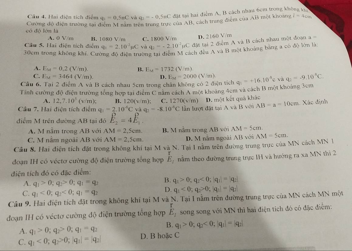 Hai điện tích điểm q_1=0,5nC và q_2=-0,5nC đặt tại hai điểm A, B cách nhau 6cm trong không khi
Cường độ điện trường tại điểm M nằm trên trung trực của AB, cách trung điểm của AB một khoảng i=4cm
có độ lớn là
A. 0 V/m B. 1080 V/m C. 1800 V/m D. 2160 V/m
Câu 5. Hai điện tích điểm q_1=2.10^(-2)mu C và q_2=-2.10^(-2)mu C đặt tại 2 điểm A và B cách nhau một đoạn a=
30cm trong không khí. Cường độ điện trường tại điểm M cách đều A và B một khoảng bằng a có độ lớn là:
A. E_M=0,2(V/m). B. E_M=1732(V/m).
C. E_M=3464(V/m) D. E_M=2000 (V/m).
Câu 6. Tại 2 điểm A và B cách nhau 5cm trong chân không có 2 điện tích q_1=+16.10^(-8)c và q_2=-9.10^(-8)C.
Tính cường độ điện trường tổng hợp tại điểm C nằm cách A một khoảng 4cm và cách B một khoảng 3cm
A. 12,7.10^5(v/m) B. 120(v/m) C. 1270(v/m) D. một kết quả khác
Câu 7. Hai điện tích điểm q_1=2.10^(-6)C và q_2=-8.10^(-6)C lần lượt đặt tại A và B với AB=a=10cm. Xác định
điểm M trên đường AB tại đó E_2=4E_1.
A. M nằm trong AB với AM=2,5cm. B. M nằm trong AB với AM=5cm.
C. M nằm ngoài AB với AM=2,5cm. D. M nằm ngoài AB với AM=5cm.
Cầu 8. Hai điện tích đặt trong không khí tại M và N. Tại I nằm trên đường trung trực của MN cách MN 1
đoạn IH có véctơ cường độ điện trường tổng hợp E_1 nằm theo đường trung trực IH và hướng ra xa MN thì 2
điện tích đó có đặc điểm:
A. q_1>0;q_2>0;q_1=q_2
B. q_1>0;q_2<0;|q_1|=|q_2|
C. q_1<0;q_2<0;q_1=q_2
D. q_1<0;q_2>0;|q_1|=|q_2|
Câu 9. Hai điện tích đặt trong không khí tại M và N. Tại I nằm trên đường trung trực của MN cách MN một
đoạn IH có véctơ cường độ điện trường tổng hợp E_1 song song với MN thì hai điện tích đó có đặc điểm:
B. q_1>0;q_2<0;|q_1|=|q_2|
A. q_1>0;q_2>0;q_1=q_2
C. q_1<0;q_2>0;|q_1|=|q_2|
D. B hoặc C