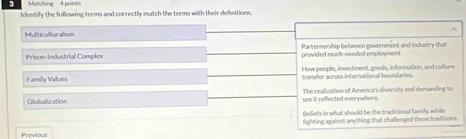 Matching 4 points
Identify the following terms and correctly match the terms with their defnitions.
Multiculturalism
Parternership between government and industry that
Prison-Industrial Complex provided much-needed employment
How people, investment, goods, information, and culture
Family Values transfer across internatíonal boundaries.
The realization of America's diversity and demanding to
Globalization see it reflected everywhere.
Beliefs in what should be the traditional family, while
fighting against anything that challenged these traditions.
Previous