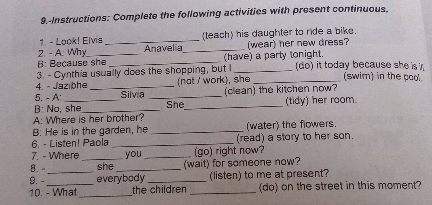 9.-Instructions: Complete the following activities with present continuous. 
1. - Look! Elvis _(teach) his daughter to ride a bike. 
2. - A: Why Anavelia_ (wear) her new dress? 
B: Because she _(have) a party tonight. 
3. - Cynthia usually does the shopping, but I_ 
(do) it today because she is ill. 
4. - Jazibhe _(not / work), she_ 
(swim) in the pool. 
5. - A: Silvia _(clean) the kitchen now? 
B: No, she_ . She_ (tidy) her room. 
A: Where is her brother? 
B: He is in the garden, he _(water) the flowers. 
6. - Listen! Paola _(read) a story to her son. 
7. - Where _you _(go) right now? 
8. - she _(wait) for someone now? 
9. - __everybody _(listen) to me at present? 
10. - What _the children _(do) on the street in this moment?