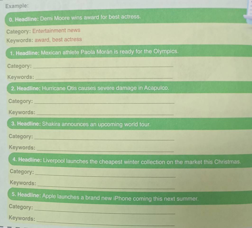 Example: 
0. Headline: Demi Moore wins award for best actress. 
Category: Entertainment news 
Keywords: award, best actress 
1. Headline: Mexican athlete Paola Morán is ready for the Olympics. 
Category:_ 
Keywords:_ 
2. Headline: Hurricane Otis causes severe damage in Acapulco. 
Category:_ 
Keywords:_ 
3. Headline: Shakira announces an upcoming world tour. 
Category:_ 
_ 
Keywords: 
4. Headline: Liverpool launches the cheapest winter collection on the market this Christmas. 
_ 
Category: 
_ 
Keywords: 
5. Headline: Apple launches a brand new iPhone coming this next summer. 
_ 
Category: 
_ 
Keywords: