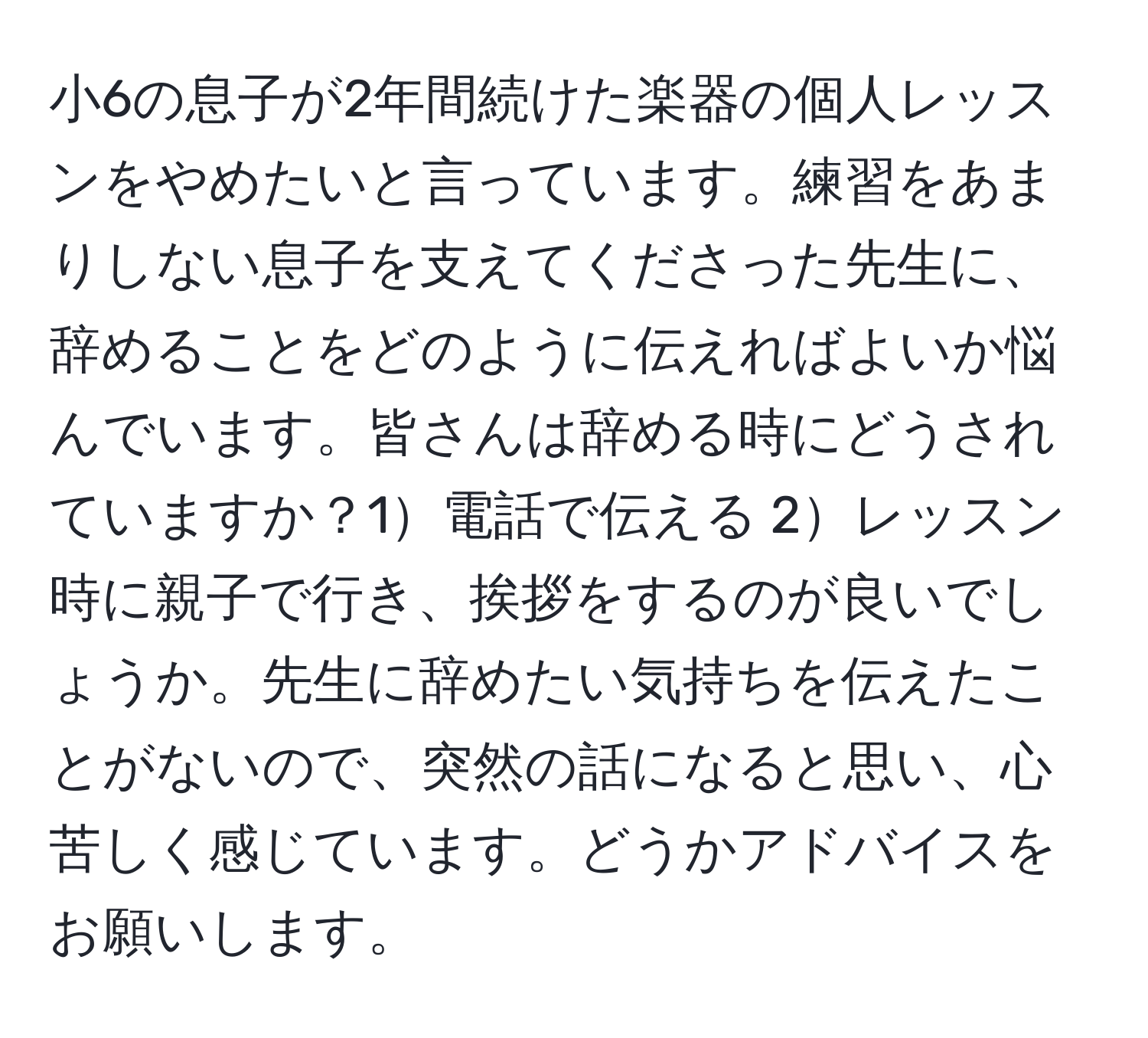 小6の息子が2年間続けた楽器の個人レッスンをやめたいと言っています。練習をあまりしない息子を支えてくださった先生に、辞めることをどのように伝えればよいか悩んでいます。皆さんは辞める時にどうされていますか？1電話で伝える 2レッスン時に親子で行き、挨拶をするのが良いでしょうか。先生に辞めたい気持ちを伝えたことがないので、突然の話になると思い、心苦しく感じています。どうかアドバイスをお願いします。