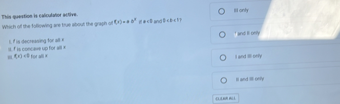 III only
This question is calculator active.
Which of the following are true about the graph of f(x)=a· b^x if a<0</tex> and 0 7
I. f is decreasing for all x I and II only
II. f is concave up for all x
1. f(x)<0</tex> for all x
I and III only
II and III only
CLEAR ALL