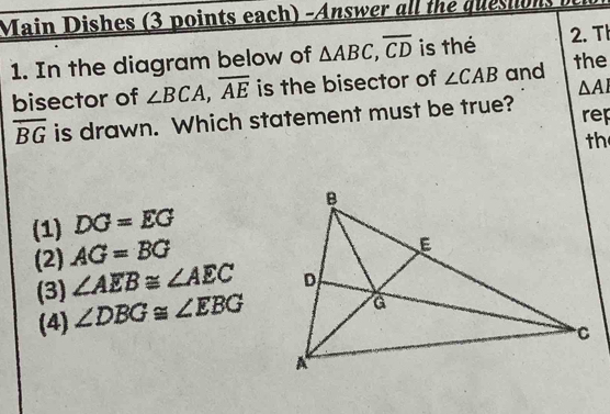 Main Dishes (3 points each) -Answer all the quesiions
1. In the diagram below of △ ABC, overline CD is thé 2. T
bisector of ∠ BCA, overline AE is the bisector of ∠ CAB and the
△ AI
overline BG is drawn. Which statement must be true? rep
th
(1) DG=EG
(2) AG=BG
(3) ∠ AEB≌ ∠ AEC
(4) ∠ DBG≌ ∠ EBG