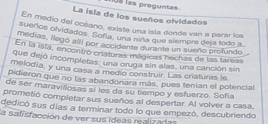 ue las preguntas. 
La isla de los sueños olvidados 
En medio del océano, existe una isla donde van a parar los 
sueños olvidados. Sofia, una niña que siempre deja todo a 
medias, llegó alli por accidente durante un sueño profundo. 
En la isla, encontró criaturas mágicas nechas de las tareas 
que dejó incompletas: una oruga sin alas, una canción sin 
melodia, y una casa a medio construir. Las criaturas le 
pidieron que no las abandonara más, pues tenian el potencial 
de ser maravillosas si les da su tiempo y esfuerzo. Sofia 
prometió completar sus sueños al despertar. Al volver a casa, 
dedicó sus días a terminar todo lo que empezó, descubriendo 
la satisfacción de ver sus ídeas realizadas