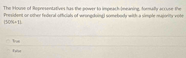 The House of Representatives has the power to impeach (meaning, formally accuse the
President or other federal officials of wrongdoing) somebody with a simple majority vote
(50% +1).
True
False