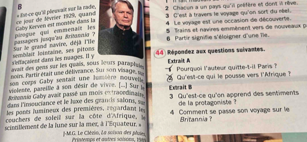 « Est-ce qu'il pleuvait sur la rade, 
2 Chacun a un pays qu'il préfère et dont il rêve. 
ce jour de février 1929, quand 
3 C'est à travers le voyage qu'on sort du réel. 
Gaby Kerven est montée dans la 
4 Le voyage est une occasion de découverte.
5 Trains et navires emmènent vers de nouveaux p 
pirogue quí emmenait les 
6 Partir signifie s'éloigner d'une île. 
passagers jusqu'au Britannia ? 
Sur le grand navire, déjâ l'île 
semblait lointaine, ses pitons 
44 Répondez aux questions suivantes. 
s'effaçaient dans les nuages. Il y 
avait des gens sur les quais, sous leurs parapluies Extrait A 
noirs. Partir était une délivrance. Sur son visage, sur Pourquoi l'auteur quitte-t-il Paris ? 
son corps Gaby sentait une lumière nouvelle Qu'est-ce qui le pousse vers l'Afrique ? 
violente, pareille à son désir de vivre. [...] Sur l Extrait B 
Britennia Gaby avait passé un mois extraordinaire 
dans l'insouciance et le luxe des grands salons, sur 3 Qu'est-ce qu'on apprend des sentiments 
les ponts lumineux des premières, regardant les de la protagoniste ? 
couchers de soleil sur la côte d'Afrique, le 4 Comment se passe son voyage sur le 
scintillement de la lune sur la mer, à l’Equateur. » Britannia ? 
J-M.G. Le Clézio, La saison des pluies, 
Printemps et autres saisons, 198