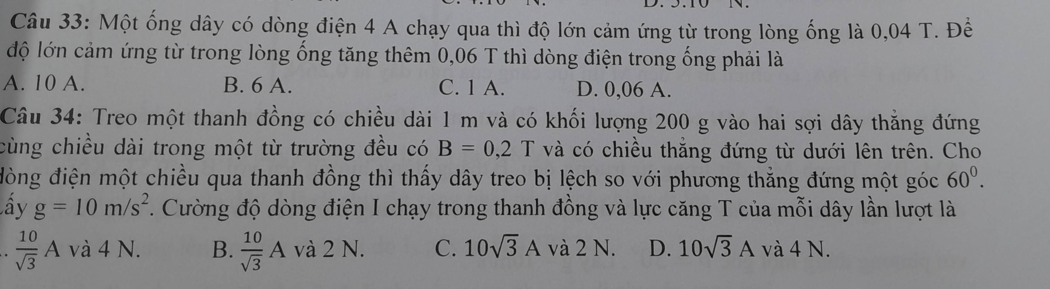 Một ống dây có dòng điện 4 A chạy qua thì độ lớn cảm ứng từ trong lòng ống là 0,04 T. Để
độ lớn cảm ứng từ trong lòng ống tăng thêm 0,06 T thì dòng điện trong ống phải là
A. 10 A. B. 6 A. C. 1 A. D. 0,06 A.
Câu 34: Treo một thanh đồng có chiều dài 1 m và có khối lượng 200 g vào hai sợi dây thắng đứng
cùng chiều dài trong một từ trường đều có B=0,2T và có chiều thẳng đứng từ dưới lên trên. Cho
đòng điện một chiều qua thanh đồng thì thấy dây treo bị lệch so với phương thẳng đứng một góc 60^0. 
ấy g=10m/s^2. Cường độ dòng điện I chạy trong thanh đồng và lực căng T của mỗi dây lần lượt là
 10/sqrt(3) Avdot a4N. và 2 N. D. 10sqrt(3)A và 4 N.
B.  10/sqrt(3) A và 2 N. C. 10sqrt(3)A