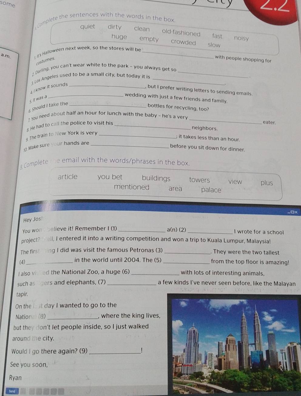 some
∠<
Complete the sentences with the words in the box.
 quiet dirty clean old-fashioned fast noisy
huge empty crowded slow
a.m. I. It's Halloween next week, so the stores will be_
costumes.
with people shopping for
2. Darling, you can't wear white to the park - you always get so_
3. Los Angeles used to be a small city, but today it is _ 
4. I know it sounds_
, but I prefer writing letters to sending emails
5. It was a
_wedding with just a few friends and family.
6. Should I take the_
bottles for recycling, too?
7. You need about half an hour for lunch with the baby - he's a very _eater.
8. He had to call the police to visit his_
neighbors.
9. The train to New York is very_
; it takes less than an hour
10. Make sure your hands are_
before you sit down for dinner.
8. Complete the email with the words/phrases in the box.
article you bet buildings towers view plus
mentioned area palace
□x
Hey Jos!
You won y believe it! Remember I (1)_ a(n) (2) _I wrote for a school
project? Well, I entered it into a writing competition and won a trip to Kuala Lumpur, Malaysia!
The first ting I did was visit the famous Petronas (3) _. They were the two tallest
in the world until 2004. The (5)
(4)_ _from the top floor is amazing!
l also visked the National Zoo, a huge (6) _with lots of interesting animals,
such as lgers and elephants, (7) _a few kinds I've never seen before, like the Malayan
tapir.
On the last day I wanted to go to the
Nationa) (8)_ , where the king lives,
but they don't let people inside, so I just walked
around the city.
Would I go there again? (9)_ !
See you soon,
Ryan
Send
