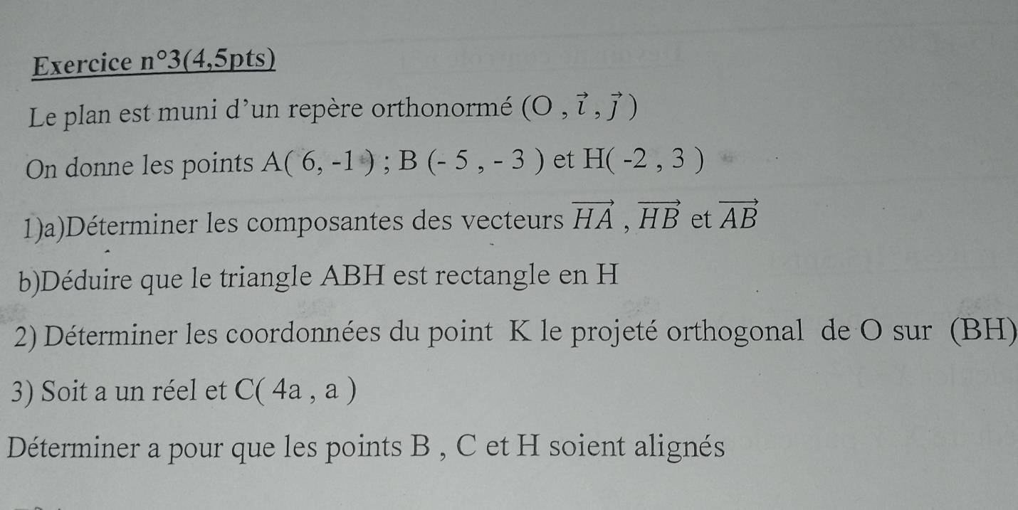 Exercice n°3 (4,5pts) 
Le plan est muni d'un repère orthonormé (O,vector l,vector j)
On donne les points A(6,-1); B(-5,-3) et H(-2,3)
1)a)Déterminer les composantes des vecteurs vector HA, vector HB et vector AB
b)Déduire que le triangle ABH est rectangle en H
2) Déterminer les coordonnées du point K le projeté orthogonal de O sur (BH) 
3) Soit a un réel et C(4a,a)
Déterminer a pour que les points B , C et H soient alignés