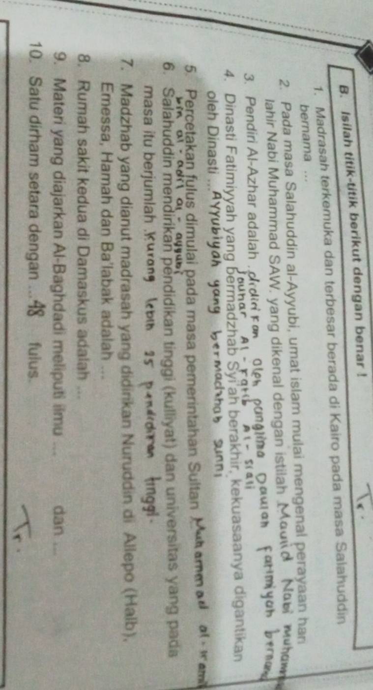 Isilah titik-titik berikut dengan benar ! 
1. Madrasah terkemuka dan terbesar berada di Kairo pada masa Salahuddin 
bernama ... 
2. Pada masa Salahuddin al-Ayyubi, umat islam mulai mengenal perayaan har 
Iahir Nabi Muhammad SAW. yang dikenal dengan istilah I 

3. Pendiri Al-Azhar adalah. Oler püng 
4. Dinasti Fatimiyyah yang bermadzhab Syi ah berakhir, kekuasaanya digantikan 
oleh Dinasti ... 
5. Percetakan fylus dimulai pada masa pemerintahan Sultan 

6. Salahuddin mendirikan pendidikan tinggi (kulliyat) dan universitas yang pada 
masa it berjumlah K u 
7. Madzhab yang dianut madrasah yang didirikan Nuruddin di Allepo (Halb), 
Emessa, Hamah dan Ba'labak adalah ... 
8. Rumah sakit kedua di Damaskus adalah ... 
9. Materi yang diajarkan Al-Baghdadi meliputi ilmu ... dan ... 
10. Satu dirham setara dengan ... fulus.