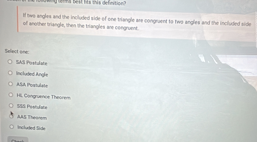 olowing terms best fits this definition?
If two angles and the included side of one triangle are congruent to two angles and the included side
of another triangle, then the triangles are congruent.
Select one:
SAS Postulate
Included Angle
ASA Postulate
HL Congruence Theorem
SSS Postulate
AAS Theorem
Included Side