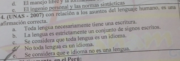 d. El manejo libre y la lom
e. El ingenio personal y las normas sintácticas
4. (UNAS - 2007) con relación a los asuntos del lenguaje humano, es una
afirmación correcta.
a. Toda lengua necesariamente tiene una escritura.
b. La lengua es estrictamente un conjunto de signos escritos.
c. Se considera que toda lengua es un idioma.
d No toda lengua es un idioma.
e. Se considera que e idioma no es una lengua.
e en el Perú: