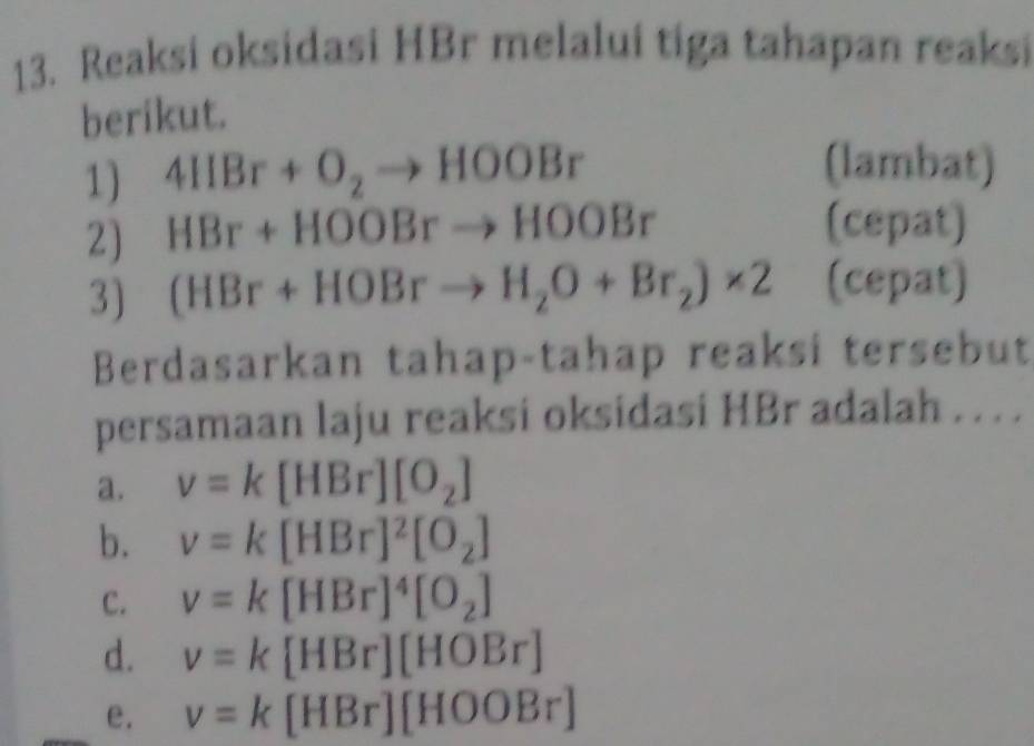 Reaksi oksidasi HBr melalui tiga tahapan reaksi
berikut.
1) 4IIBr+O_2to HOOBr
(lambat)
2) HBr+HOOBrto HOOBr
(cepat)
3) (HBr+HOBrto H_2O+Br_2)* 2 (cepat)
Berdasarkan tahap-tahap reaksi tersebut
persamaan laju reaksi oksidasi HBr adalah . . . .
a. v=k[HBr][O_2]
b. v=k[HBr]^2[O_2]
c. v=k [HBr]^4[O_2]
d. v=k [HBr][HOBr]
e. v=k[HBr][HOOBr]