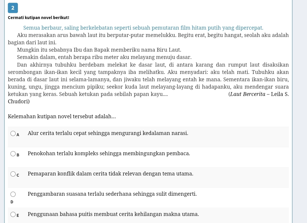 Cermati kutipan novel berikut!
Semua berbaur, saling berkelebatan seperti sebuah pemutaran film hitam putih yang dipercepat.
Aku merasakan arus bawah laut itu berputar-putar memelukku. Begitu erat, begitu hangat, seolah aku adalah
bagian dari laut ini.
Mungkin itu sebabnya Ibu dan Bapak memberiku nama Biru Laut.
Semakin dalam, entah berapa ribu meter aku melayang menuju dasar.
Dan akhirnya tubuhku berdebam melekat ke dasar laut, di antara karang dan rumput laut disaksikan
serombongan ikan-ikan kecil yang tampaknya iba melihatku. Aku menyadari: aku telah mati. Tubuhku akan
berada di dasar laut ini selama-lamanya, dan jiwaku telah melayang entah ke mana. Sementara ikan-ikan biru,
kuning, ungu, jingga mencium pipiku; seekor kuda laut melayang-layang di hadapanku, aku mendengar suara
ketukan yang keras. Sebuah ketukan pada sebilah papan kayu.... (Laut Bercerita - Leila S.
Chudori)
Kelemahan kutipan novel tersebut adalah...
A Alur cerita terlalu cepat sehingga mengurangi kedalaman narasi.
в Penokohan terlalu kompleks sehingga membingungkan pembaca.
c Pemaparan konflik dalam cerita tidak relevan dengan tema utama.
Penggambaran suasana terlalu sederhana sehingga sulit dimengerti.
ε Penggunaan bahasa puitis membuat cerita kehilangan makna utama.