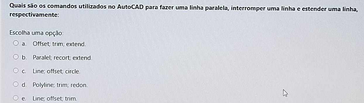 Quais são os comandos utilizados no AutoCAD para fazer uma linha paralela, interromper uma linha e estender uma linha,
respectivamente:
Escolha uma opção
a. Offset; trim, extend.
b. Paralel; recort; extend
c. Line; offset; circle
d. Polyline; trim, redon
e. Line; offset; trim.