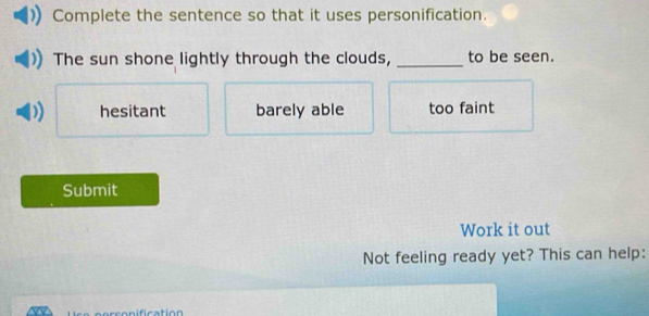 Complete the sentence so that it uses personification.
The sun shone lightly through the clouds, _to be seen.
hesitant barely able too faint
Submit
Work it out
Not feeling ready yet? This can help: