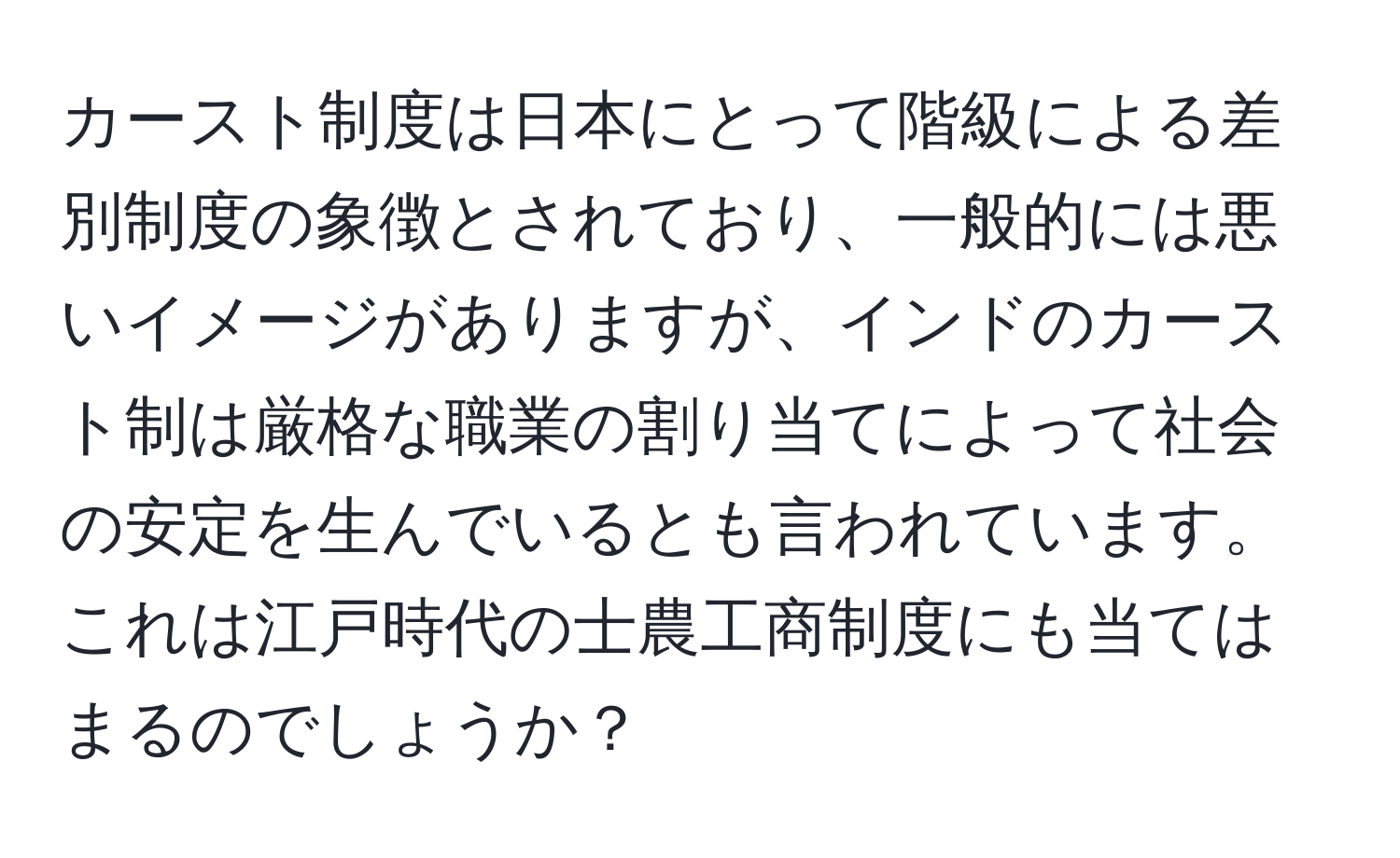 カースト制度は日本にとって階級による差別制度の象徴とされており、一般的には悪いイメージがありますが、インドのカースト制は厳格な職業の割り当てによって社会の安定を生んでいるとも言われています。これは江戸時代の士農工商制度にも当てはまるのでしょうか？