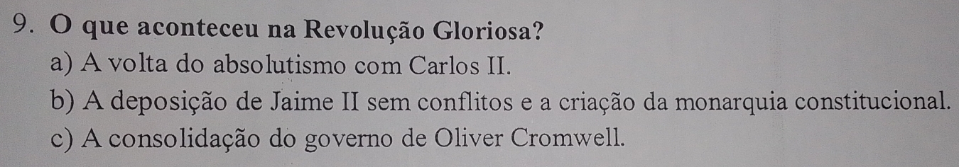 que aconteceu na Revolução Gloriosa?
a) A volta do absolutismo com Carlos II.
b) A deposição de Jaime II sem conflitos e a criação da monarquia constitucional.
c) A consolidação do governo de Oliver Cromwell.