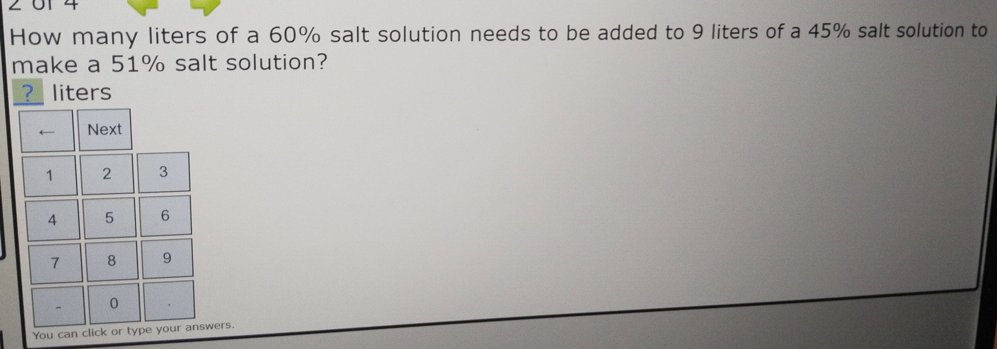 2 01 4 
How many liters of a 60% salt solution needs to be added to 9 liters of a 45% salt solution to 
make a 51% salt solution? 
? liters
← Next
1 2 3
4 5 6
7 8 9
0
You can click or type your answers.