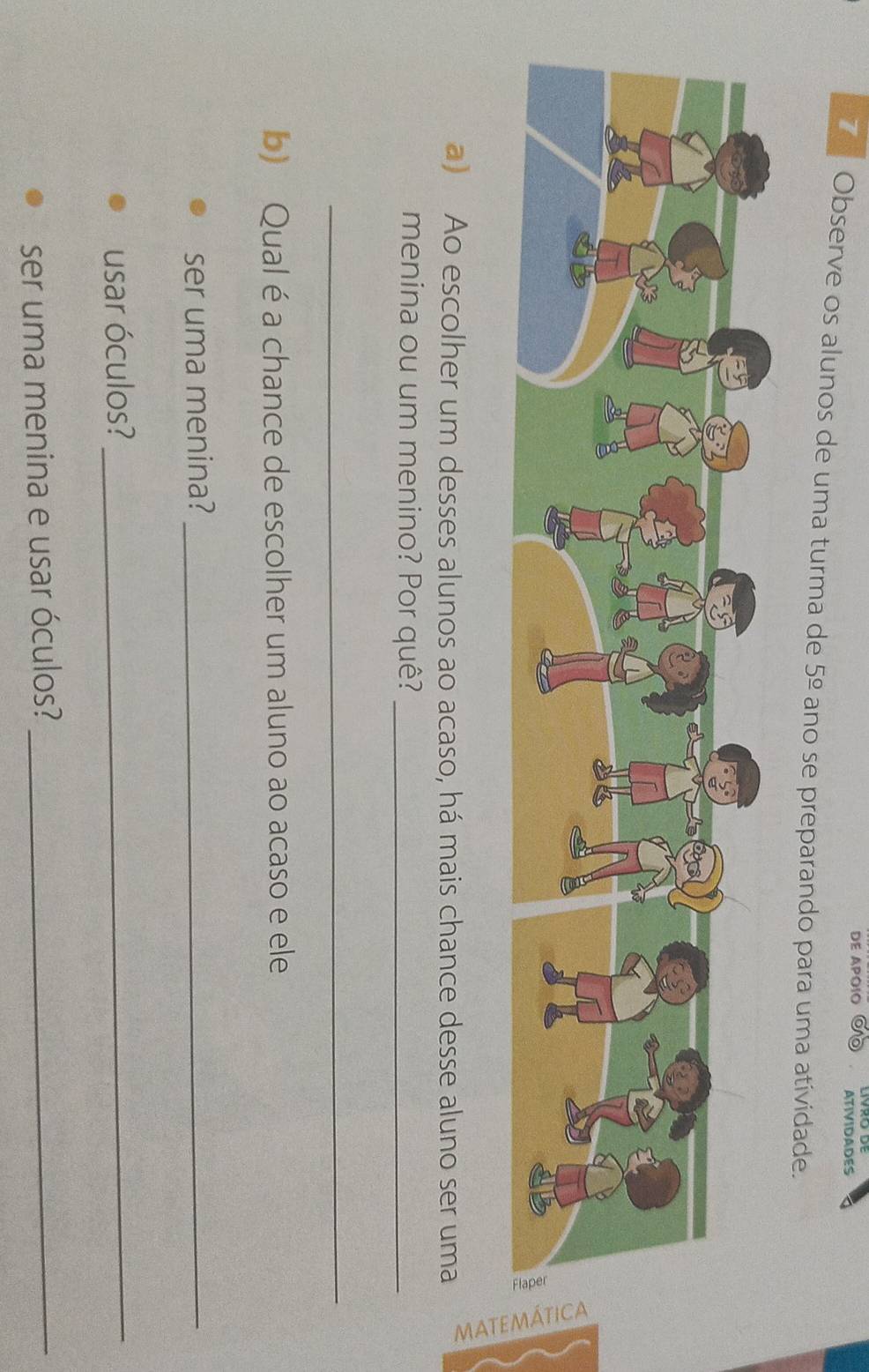 DE APOIO ATIVIDADES 
7 Observe os alunos de uma turma de 5_ circ _ o ano se preparando para uma atividade. 
a) Ao escolher um desses alunos ao acaso, há mais chance desse aluno ser uma 
menina ou um menino? Por quê?_ 
_ 
b) Qual é a chance de escolher um aluno ao acaso e ele 
ser uma menina?_ 
usar óculos?_ 
ser uma menina e usar óculos?_