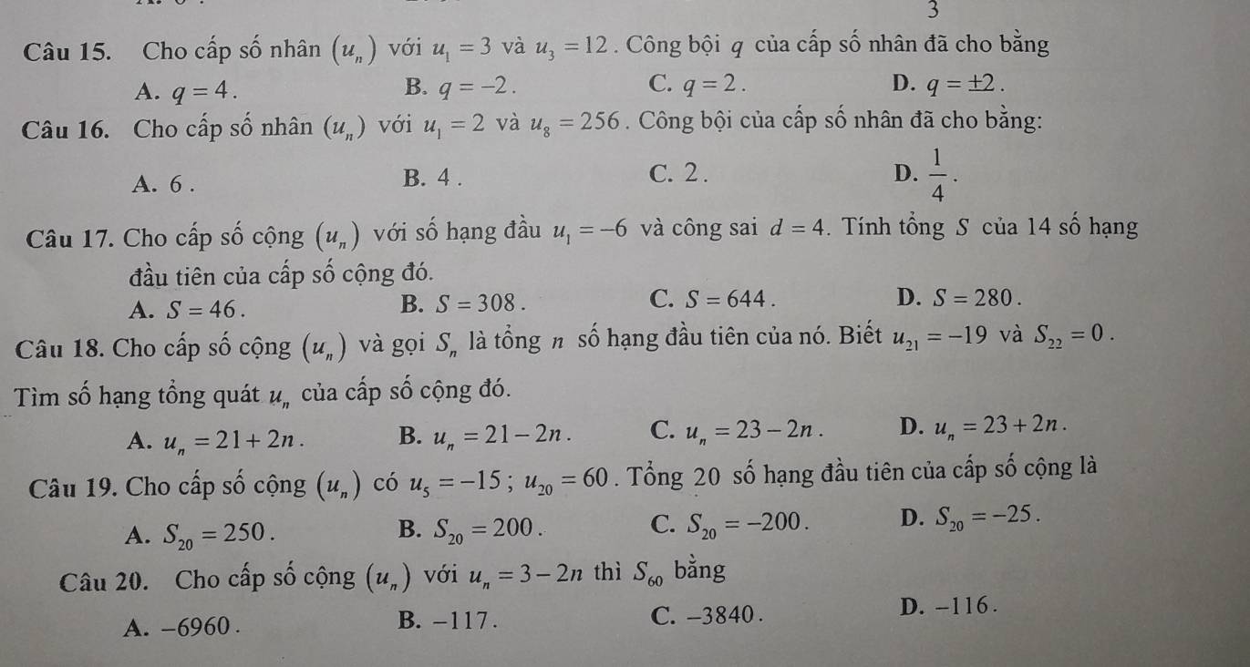 Cho cấp số nhân (u_n) với u_1=3 và u_3=12. Công bội q của cấp số nhân đã cho bằng
A. q=4. B. q=-2. C. q=2. D. q=± 2.
Câu 16. Cho cấp số nhân (u_n) với u_1=2 và u_8=256. Công bội của cấp số nhân đã cho bằng:
A. 6 . B. 4 .
C. 2 . D.  1/4 ·
Câu 17. Cho cấp số cộng (u_n) với số hạng đầu u_1=-6 và công sai d=4. Tính tổng S của 14 số hạng
đầu tiên của cấp số cộng đó.
A. S=46. B. S=308. C. S=644.
D. S=280.
Câu 18. Cho cấp số cộng (u_n) và gọi S_n là tổng n số hạng đầu tiên của nó. Biết u_21=-19 và S_22=0.
Tìm số hạng tổng quát u_n của cấp số cộng đó.
A. u_n=21+2n. B. u_n=21-2n. C. u_n=23-2n. D. u_n=23+2n.
Câu 19. Cho cấp số cộng (u_n) có u_5=-15;u_20=60. Tổng 20 số hạng đầu tiên của cấp số cộng là
C.
A. S_20=250. S_20=200. S_20=-200. D. S_20=-25.
B.
Câu 20. Cho cấp số cộng (u_n) với u_n=3-2n thì S_60 bằng
A. -6960 . B. -117 . C. -3840 . D. -116 .