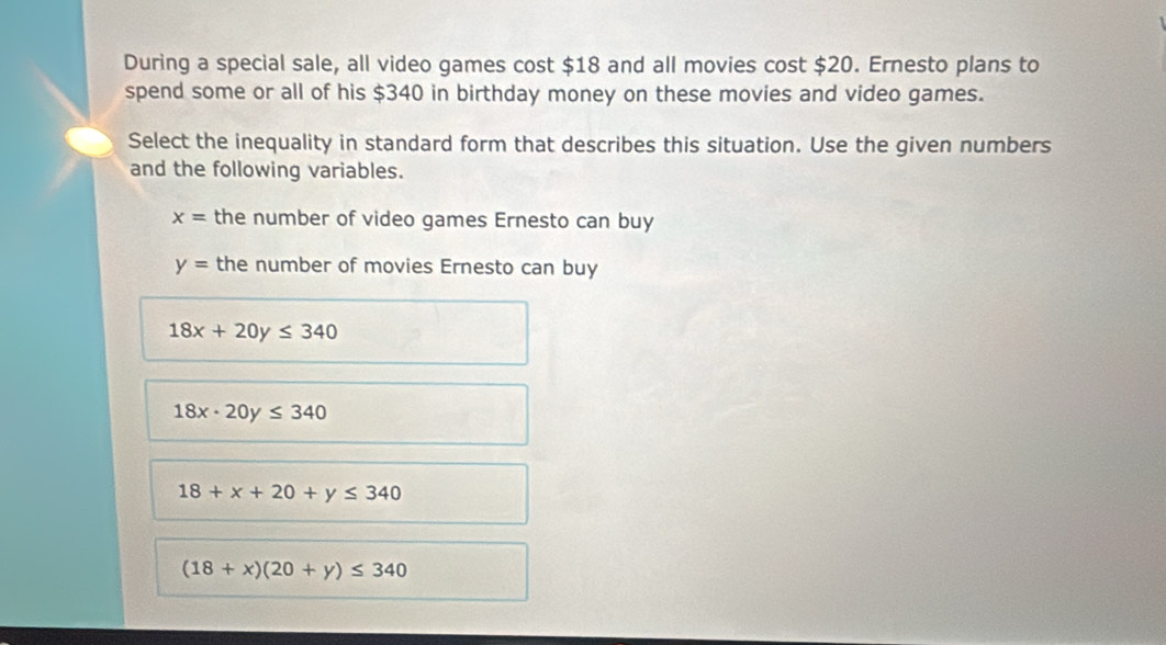 During a special sale, all video games cost $18 and all movies cost $20. Ernesto plans to
spend some or all of his $340 in birthday money on these movies and video games.
Select the inequality in standard form that describes this situation. Use the given numbers
and the following variables.
x= the number of video games Ernesto can buy
y= the number of movies Ernesto can buy
18x+20y≤ 340
18x· 20y≤ 340
18+x+20+y≤ 340
(18+x)(20+y)≤ 340