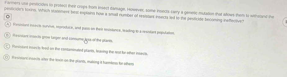 Farmers use pesticides to protect their crops from insect damage. However, some insects carry a genetic mutation that allows them to withstand the
pesticide's toxins. Which statement best explains how a small number of resistant insects led to the pesticide becoming ineffective?
。
A Resistant insects survive, reproduce, and pass on their resistance, leading to a resistant population.
B Resistant insects grow larger and consume less of the plants.
C) Resistant insects feed on the contaminated plants, leaving the rest for other insects.
D Resistant insects alter the toxin on the plants, making it harmless for others