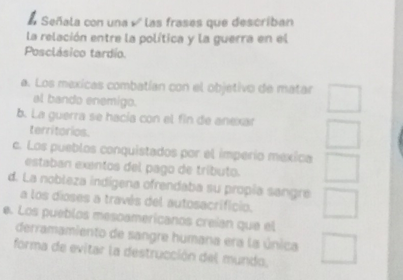 É Señala con una √ las frases que describan
la relación entre la política y la guerra en el
Posclásico tardio.
a. Los mexicas combatían con el objetivo de matar □ 
al bando enemigo.
b. La guerra se hacía con el fin de anexar
territorios.
□
c. Los pueblos conquistados por el imperío mexica □ 
estaban exantos del pago de tríbuto.
d. La noblaza indígena ofrendaba su propía sangre □ 
a los dioses a través del autosacrificio.
e. Los pueblos mesoamericanos creian que el
derramamiento de sangre humana era la única □ 
forma de evitar la destrucción del mundo,