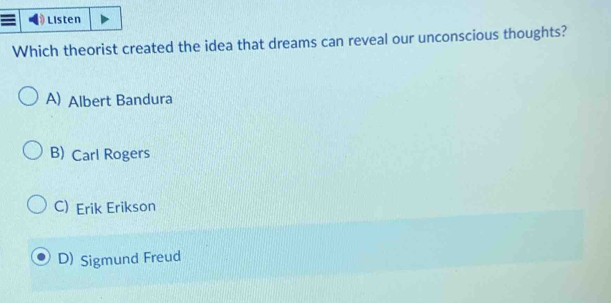 Listen
Which theorist created the idea that dreams can reveal our unconscious thoughts?
A) Albert Bandura
B) Carl Rogers
C) Erik Erikson
D) Sigmund Freud