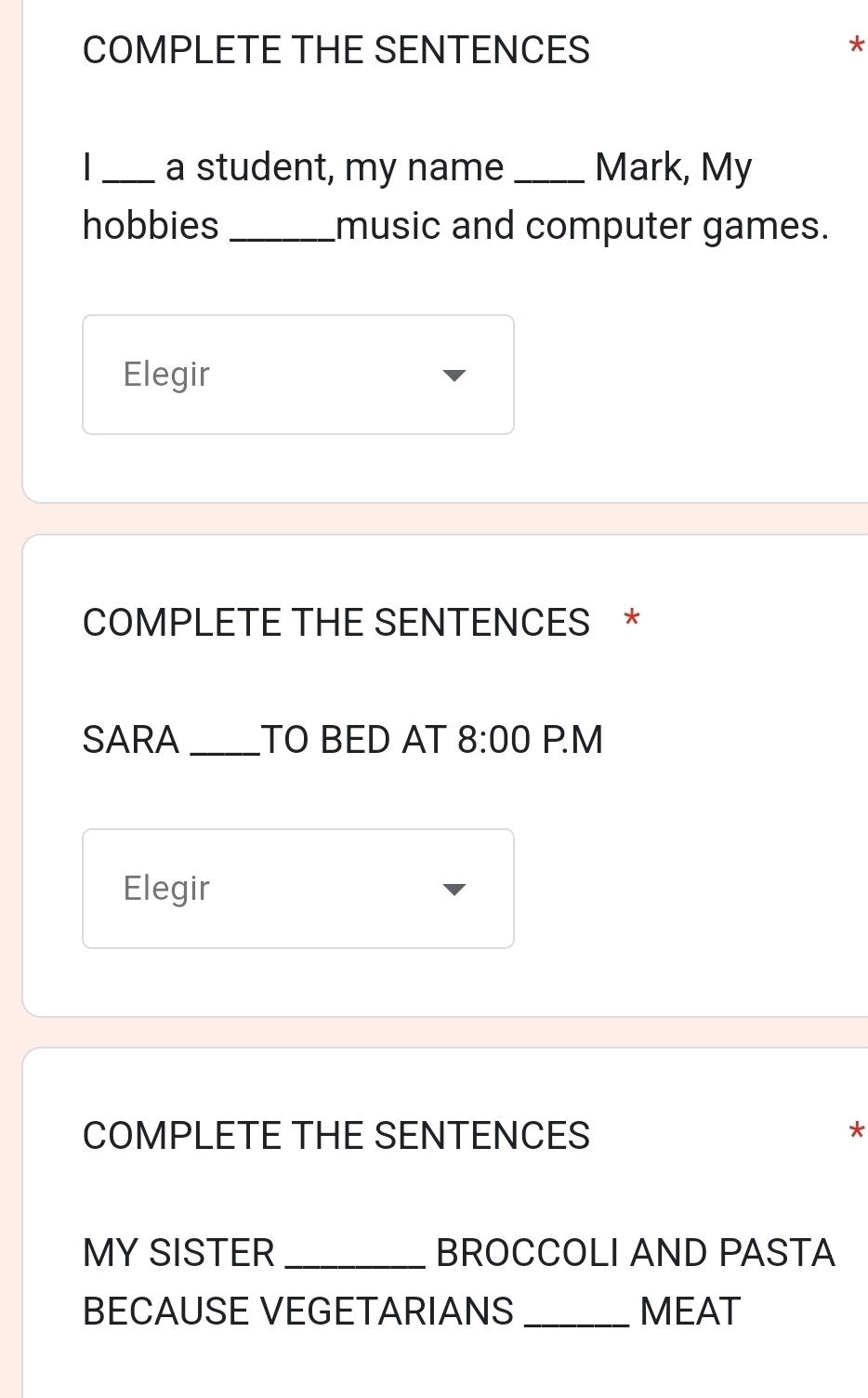 COMPLETE THE SENTENCES * 
_a student, my name _Mark, My 
hobbies _music and computer games. 
Elegir 
COMPLETE THE SENTENCES * 
SARA _TO BED AT 8:00 P.M 
Elegir 
COMPLETE THE SENTENCES * 
MY SISTER _BROCCOLI AND PASTA 
BECAUSE VEGETARIANS _MEAT