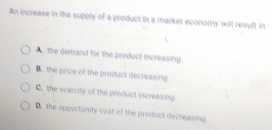 An increase in the supply of a product in a market economy will result in:
A. the demand for the product increasing.
B. the price of the product decreasing.
C. the scarcity of the product increasing
D. the opportunity cost of the product decreasing