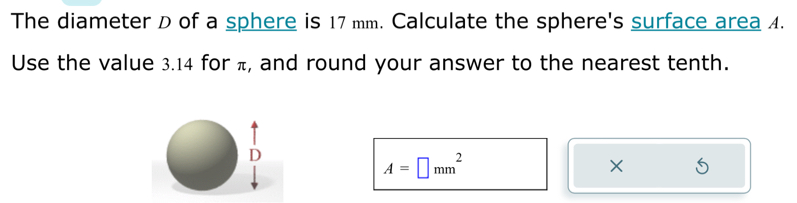 The diameter D of a sphere is 17 mm. Calculate the sphere's surface area 4. 
Use the value 3.14 for π, and round your answer to the nearest tenth.
A=□ mm^2
×