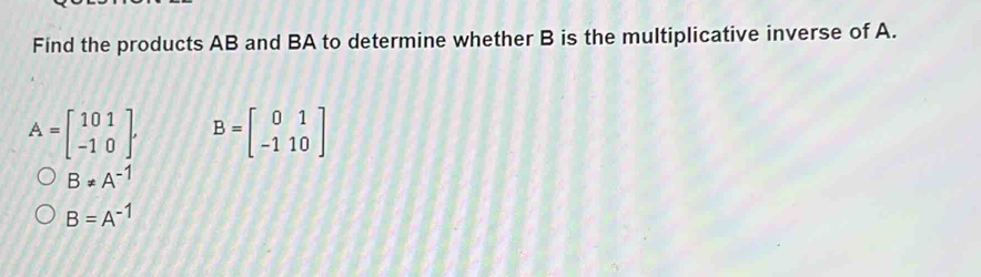 Find the products AB and BA to determine whether B is the multiplicative inverse of A.
A=beginbmatrix 101 -10endbmatrix , B=beginbmatrix 0&1 -1&10endbmatrix
B!= A^(-1)
B=A^(-1)