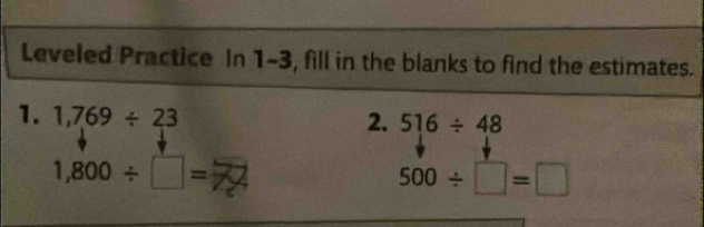 Leveled Practice In 1-3, fill in the blanks to find the estimates. 
1. 1,769/ 23 2. 516/ 48
1,800/ □ =7
500/ □ =□