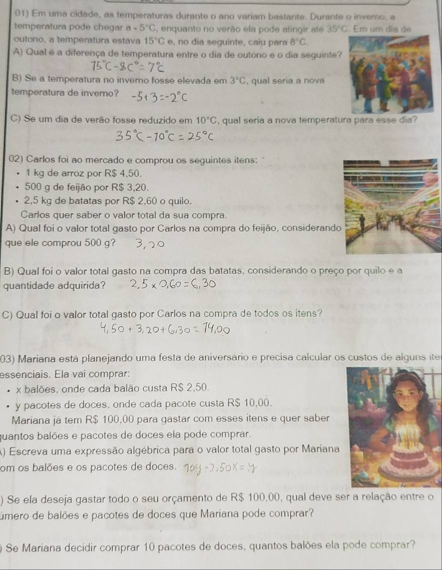 Em uma cidade, as temperaturas durante o ano variam bastante. Durante o inverno, a
temperatura pode chegar a-5°C , enquanto no verão ela pode atirgir ate 35°C. Em um dia de
outono, a temperatura estava 15°C e, no dia seguinte, caiu para 8°C.
A) Qual é a diferença de temperatura entre o dia de outono e o dia seguinte?
B) Se a temperatura no inverno fosse elevada em 3°C , qual seria a nova
temperatura de inverno?
C) Se um dia de verão fosse reduzido em 10°C , qual seria a nova temperatura para esse dia?
02) Carlos foi ao mercado e comprou os seguintes itens:
1 kg de arroz por R$ 4,50.
500 g de feijão por R$ 3,20.
2,5 kg de batatas por R$ 2,60 o quilo.
Carlos quer saber o valor total da sua compra.
A) Qual foi o valor total gasto por Carlos na compra do feijão, considerand
que ele comprou 500 g?
B) Qual foi o valor total gasto na compra das batatas, considerando o preço por quilo e a
quantidade adquirida?
C) Qual foi o valor total gasto por Carlos na compra de todos os itens?
03) Mariana está planejando uma festa de aniversário e precisa calcular os custos de alguns iter
essenciais. Ela vai comprar:
x balões, onde cada balão custa R$ 2,50.
y pacotes de doces, onde cada pacote custa R$ 10,00.
Mariana já tem R$ 100,00 para gastar com esses itens e quer saber
quantos balões e pacotes de doces ela pode comprar.
A) Escreva uma expressão algébrica para o valor total gasto por Mariana
om os balões e os pacotes de doces.
) Se ela deseja gastar todo o seu orçamento de R$ 100,00, qual deve ser a relação entre o
úmero de balões e pacotes de doces que Mariana pode comprar?
) Se Mariana decidir comprar 10 pacotes de doces, quantos balões ela pode comprar?