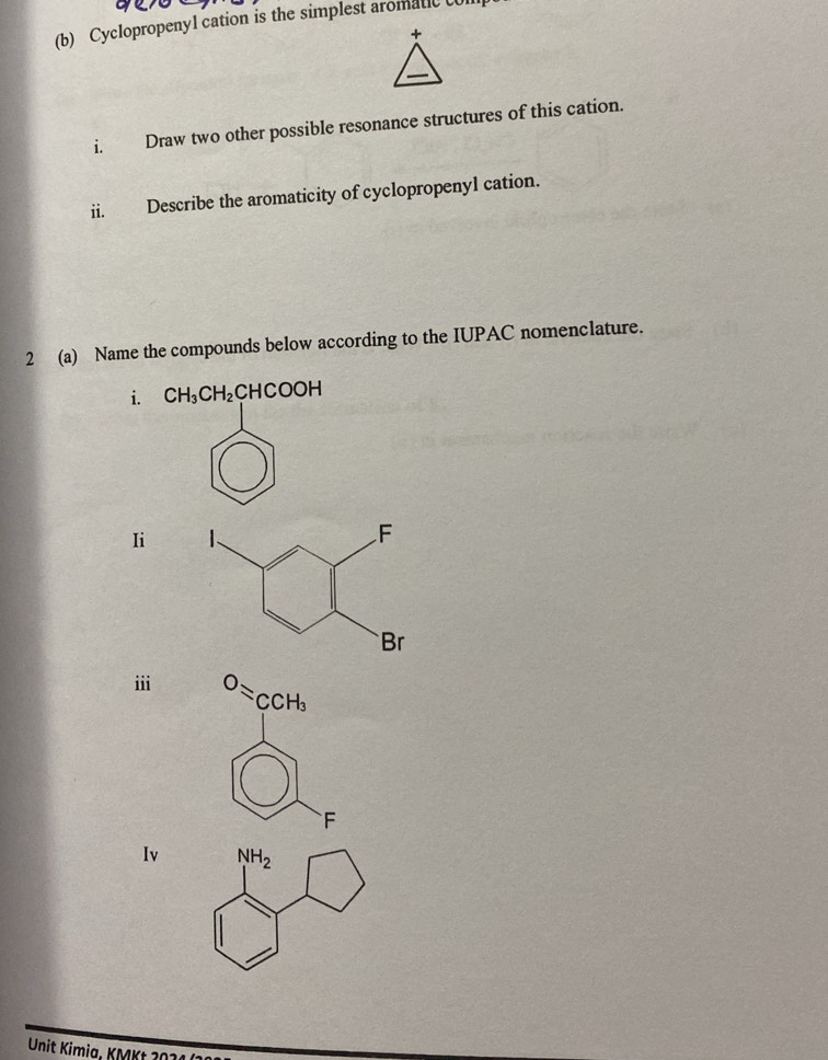 Cyclopropenyl cation is the simplest aromatic t
i. Draw two other possible resonance structures of this cation.
ii. Describe the aromaticity of cyclopropenyl cation.
2 (a) Name the compounds below according to the IUPAC nomenclature.
i. CH_3CH_2CHCOOH
Ii
ii
Iv
Unit Kimia, KMKt1